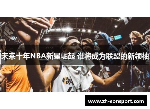 未来十年NBA新星崛起 谁将成为联盟的新领袖