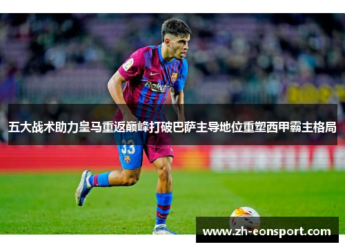 五大战术助力皇马重返巅峰打破巴萨主导地位重塑西甲霸主格局