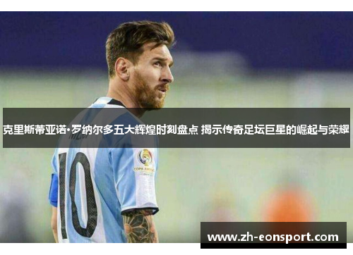 克里斯蒂亚诺·罗纳尔多五大辉煌时刻盘点 揭示传奇足坛巨星的崛起与荣耀