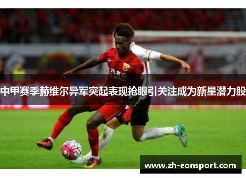 中甲赛季赫维尔异军突起表现抢眼引关注成为新星潜力股